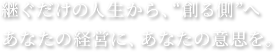 継ぐだけの人生から、“創る側”へ｜あなたの経営に、あなたの意思を。